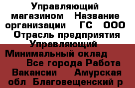 Управляющий магазином › Название организации ­ "ГС", ООО › Отрасль предприятия ­ Управляющий › Минимальный оклад ­ 35 000 - Все города Работа » Вакансии   . Амурская обл.,Благовещенский р-н